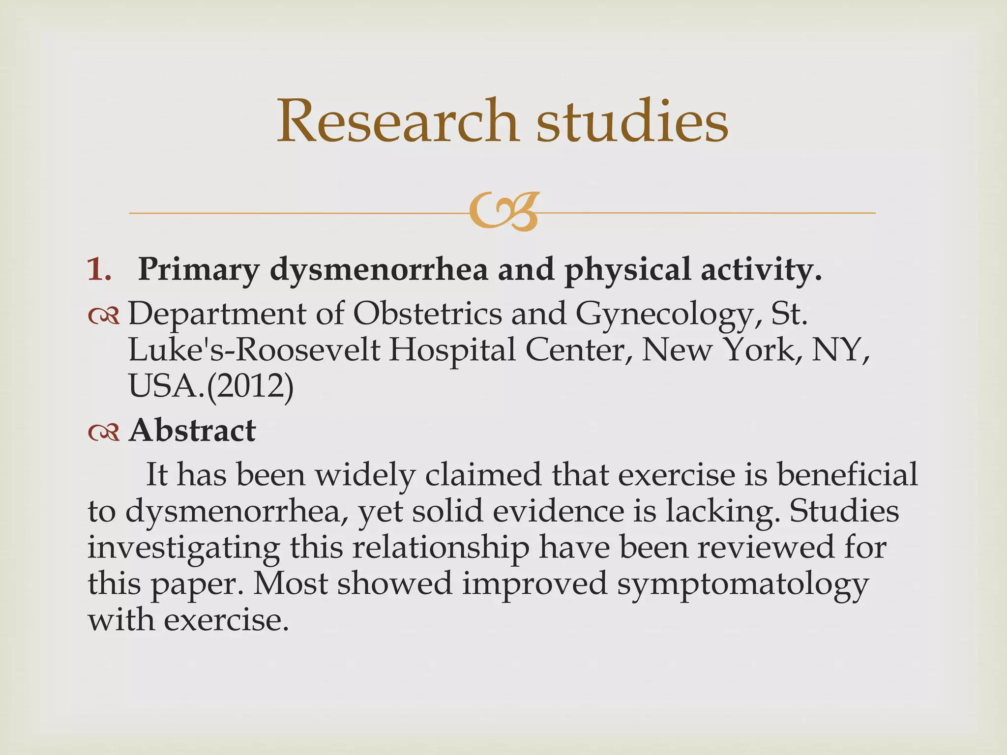 
Research studies
1. Primary dysmenorrhea and physical activity.
 Department of Obstetrics and Gynecology, St.
Luke's-Roosevelt Hospital Center, New York, NY,
USA.(2012)
 Abstract
It has been widely claimed that exercise is beneficial
to dysmenorrhea, yet solid evidence is lacking. Studies
investigating this relationship have been reviewed for
this paper. Most showed improved symptomatology
with exercise.
 