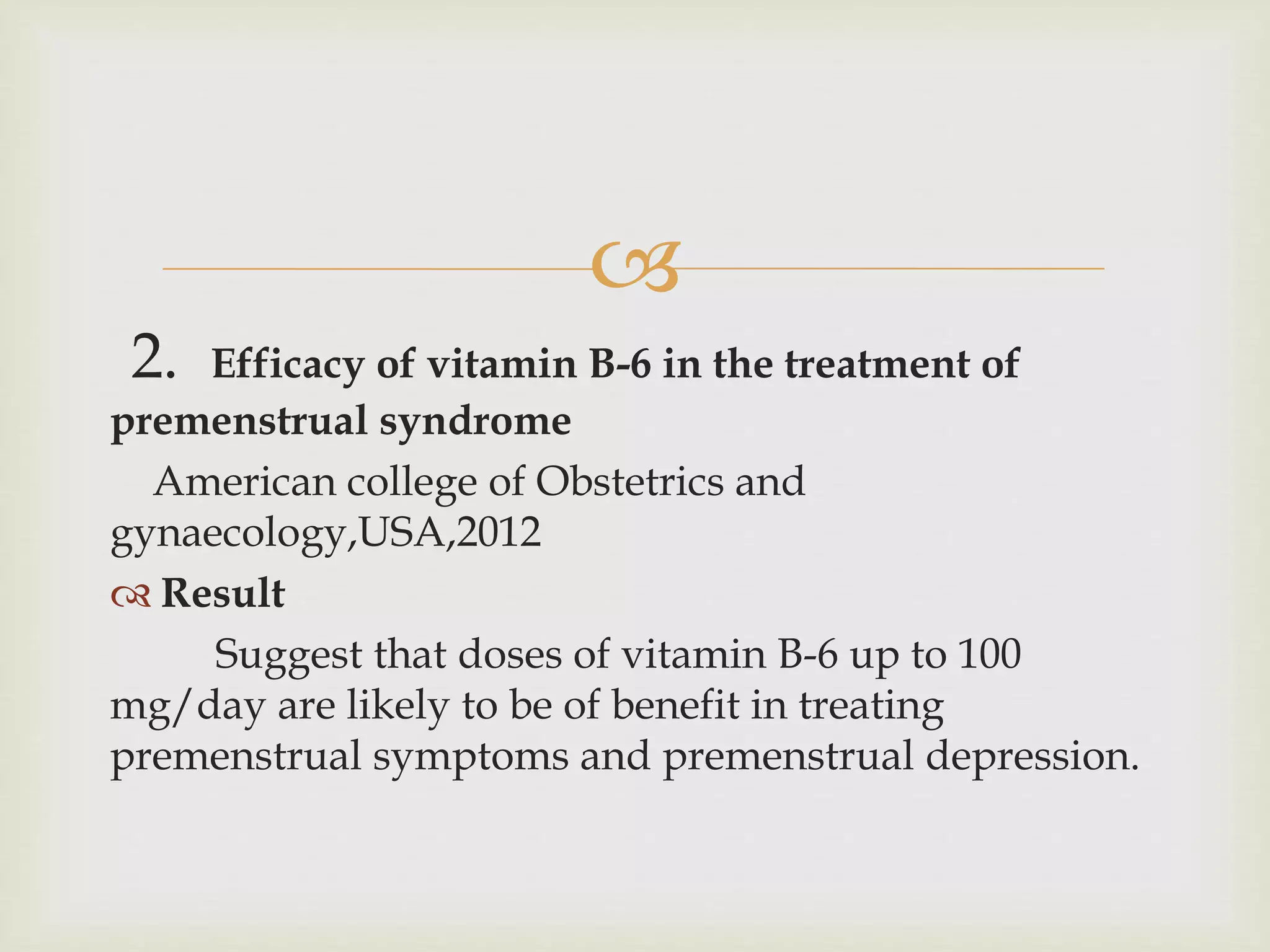 
2. Efficacy of vitamin B-6 in the treatment of
premenstrual syndrome
American college of Obstetrics and
gynaecology,USA,2012
 Result
Suggest that doses of vitamin B-6 up to 100
mg/day are likely to be of benefit in treating
premenstrual symptoms and premenstrual depression.
 