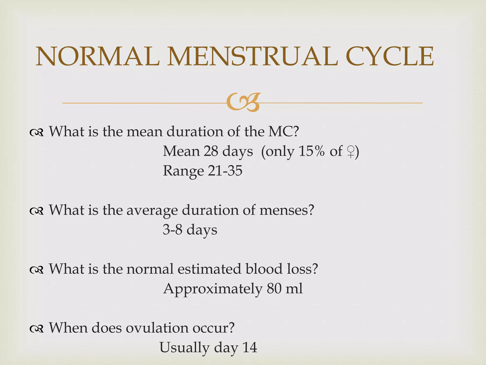 
 What is the mean duration of the MC?
Mean 28 days (only 15% of ♀)
Range 21-35
 What is the average duration of menses?
3-8 days
 What is the normal estimated blood loss?
Approximately 80 ml
 When does ovulation occur?
Usually day 14
NORMAL MENSTRUAL CYCLE
 