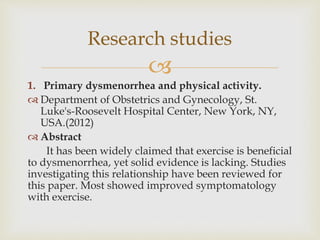 
Research studies
1. Primary dysmenorrhea and physical activity.
 Department of Obstetrics and Gynecology, St.
Luke's-Roosevelt Hospital Center, New York, NY,
USA.(2012)
 Abstract
It has been widely claimed that exercise is beneficial
to dysmenorrhea, yet solid evidence is lacking. Studies
investigating this relationship have been reviewed for
this paper. Most showed improved symptomatology
with exercise.
 
