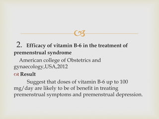 
2. Efficacy of vitamin B-6 in the treatment of
premenstrual syndrome
American college of Obstetrics and
gynaecology,USA,2012
 Result
Suggest that doses of vitamin B-6 up to 100
mg/day are likely to be of benefit in treating
premenstrual symptoms and premenstrual depression.
 