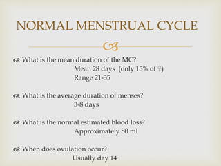 
 What is the mean duration of the MC?
Mean 28 days (only 15% of ♀)
Range 21-35
 What is the average duration of menses?
3-8 days
 What is the normal estimated blood loss?
Approximately 80 ml
 When does ovulation occur?
Usually day 14
NORMAL MENSTRUAL CYCLE
 