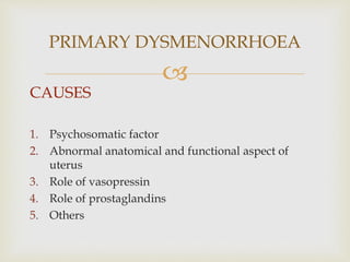 
CAUSES
1. Psychosomatic factor
2. Abnormal anatomical and functional aspect of
uterus
3. Role of vasopressin
4. Role of prostaglandins
5. Others
PRIMARY DYSMENORRHOEA
 