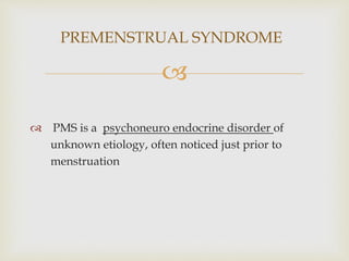 
 PMS is a psychoneuro endocrine disorder of
unknown etiology, often noticed just prior to
menstruation
PREMENSTRUAL SYNDROME
 