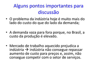 Alguns pontos importantes para
discussão
• O problema da indústria hoje é muito mais do
lado do custo do que do lado da demanda;
• A demanda vaza para fora porque, no Brasil, a
custo da produção é elevado.
• Mercado de trabalho aquecido prejudica a
indústria  indústria não consegue repassar
aumento de custo para preços e, assim, não
consegue competir com o setor de serviços.
 