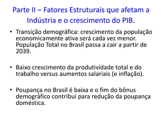 Parte II – Fatores Estruturais que afetam a
Indústria e o crescimento do PIB.
• Transição demográfica: crescimento da população
economicamente ativa será cada vez menor.
População Total no Brasil passa a cair a partir de
2039.
• Baixo crescimento da produtividade total e do
trabalho versus aumentos salariais (e inflação).
• Poupança no Brasil é baixa e o fim do bônus
demográfico contribui para redução da poupança
doméstica.
 