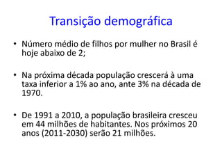 Transição demográfica
• Número médio de filhos por mulher no Brasil é
hoje abaixo de 2;
• Na próxima década população crescerá à uma
taxa inferior a 1% ao ano, ante 3% na década de
1970.
• De 1991 a 2010, a população brasileira cresceu
em 44 milhões de habitantes. Nos próximos 20
anos (2011-2030) serão 21 milhões.
 