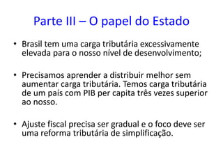Parte III – O papel do Estado
• Brasil tem uma carga tributária excessivamente
elevada para o nosso nível de desenvolvimento;
• Precisamos aprender a distribuir melhor sem
aumentar carga tributária. Temos carga tributária
de um país com PIB per capita três vezes superior
ao nosso.
• Ajuste fiscal precisa ser gradual e o foco deve ser
uma reforma tributária de simplificação.
 