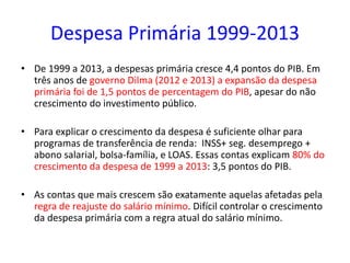 Despesa Primária 1999-2013
• De 1999 a 2013, a despesas primária cresce 4,4 pontos do PIB. Em
três anos de governo Dilma (2012 e 2013) a expansão da despesa
primária foi de 1,5 pontos de percentagem do PIB, apesar do não
crescimento do investimento público.
• Para explicar o crescimento da despesa é suficiente olhar para
programas de transferência de renda: INSS+ seg. desemprego +
abono salarial, bolsa-família, e LOAS. Essas contas explicam 80% do
crescimento da despesa de 1999 a 2013: 3,5 pontos do PIB.
• As contas que mais crescem são exatamente aquelas afetadas pela
regra de reajuste do salário mínimo. Difícil controlar o crescimento
da despesa primária com a regra atual do salário mínimo.
 