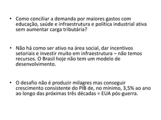 • Como conciliar a demanda por maiores gastos com
educação, saúde e infraestrutura e política industrial ativa
sem aumentar carga tributária?
• Não há como ser ativo na área social, dar incentivos
setoriais e investir muito em infraestrutura – não temos
recursos. O Brasil hoje não tem um modelo de
desenvolvimento.
• O desafio não é produzir milagres mas conseguir
crescimento consistente do PIB de, no mínimo, 3,5% ao ano
ao longo das próximas três décadas = EUA pós-guerra.
 