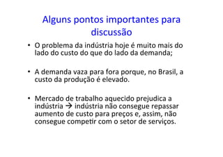 Alguns	
  pontos	
  importantes	
  para	
  
discussão	
  
•  O	
  problema	
  da	
  indústria	
  hoje	
  é	
  muito	
  mais	
  do	
  
lado	
  do	
  custo	
  do	
  que	
  do	
  lado	
  da	
  demanda;	
  
•  A	
  demanda	
  vaza	
  para	
  fora	
  porque,	
  no	
  Brasil,	
  a	
  
custo	
  da	
  produção	
  é	
  elevado.	
  
•  Mercado	
  de	
  trabalho	
  aquecido	
  prejudica	
  a	
  
indústria	
  à	
  indústria	
  não	
  consegue	
  repassar	
  
aumento	
  de	
  custo	
  para	
  preços	
  e,	
  assim,	
  não	
  
consegue	
  compe=r	
  com	
  o	
  setor	
  de	
  serviços.	
  	
  
 