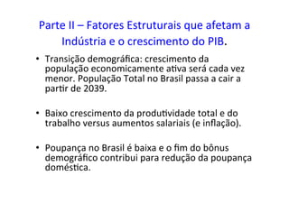 Parte	
  II	
  –	
  Fatores	
  Estruturais	
  que	
  afetam	
  a	
  
Indústria	
  e	
  o	
  crescimento	
  do	
  PIB.	
  
•  Transição	
  demográﬁca:	
  crescimento	
  da	
  
população	
  economicamente	
  a=va	
  será	
  cada	
  vez	
  
menor.	
  População	
  Total	
  no	
  Brasil	
  passa	
  a	
  cair	
  a	
  
par=r	
  de	
  2039.	
  
•  Baixo	
  crescimento	
  da	
  produ=vidade	
  total	
  e	
  do	
  
trabalho	
  versus	
  aumentos	
  salariais	
  (e	
  inﬂação).	
  	
  	
  
•  Poupança	
  no	
  Brasil	
  é	
  baixa	
  e	
  o	
  ﬁm	
  do	
  bônus	
  
demográﬁco	
  contribui	
  para	
  redução	
  da	
  poupança	
  
domés=ca.	
  	
  
 