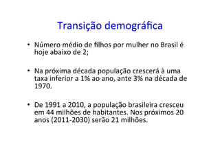 Transição	
  demográﬁca	
  
•  Número	
  médio	
  de	
  ﬁlhos	
  por	
  mulher	
  no	
  Brasil	
  é	
  
hoje	
  abaixo	
  de	
  2;	
  
•  Na	
  próxima	
  década	
  população	
  crescerá	
  à	
  uma	
  
taxa	
  inferior	
  a	
  1%	
  ao	
  ano,	
  ante	
  3%	
  na	
  década	
  de	
  
1970.	
  
•  De	
  1991	
  a	
  2010,	
  a	
  população	
  brasileira	
  cresceu	
  
em	
  44	
  milhões	
  de	
  habitantes.	
  Nos	
  próximos	
  20	
  
anos	
  (2011-­‐2030)	
  serão	
  21	
  milhões.	
  	
  
 