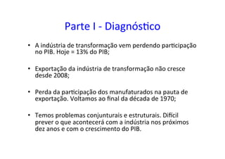 Parte	
  I	
  -­‐	
  Diagnós=co	
  
•  A	
  indústria	
  de	
  transformação	
  vem	
  perdendo	
  par=cipação	
  
no	
  PIB.	
  Hoje	
  =	
  13%	
  do	
  PIB;	
  	
  
•  Exportação	
  da	
  indústria	
  de	
  transformação	
  não	
  cresce	
  
desde	
  2008;	
  	
  
•  Perda	
  da	
  par=cipação	
  dos	
  manufaturados	
  na	
  pauta	
  de	
  
exportação.	
  Voltamos	
  ao	
  ﬁnal	
  da	
  década	
  de	
  1970;	
  	
  
•  Temos	
  problemas	
  conjunturais	
  e	
  estruturais.	
  DiTcil	
  
prever	
  o	
  que	
  acontecerá	
  com	
  a	
  indústria	
  nos	
  próximos	
  
dez	
  anos	
  e	
  com	
  o	
  crescimento	
  do	
  PIB.	
  	
  	
  
 
