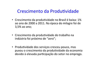 Crescimento	
  da	
  Produ=vidade	
  
•  Crescimento	
  da	
  produ=vidade	
  no	
  Brasil	
  é	
  baixa:	
  1%	
  
ao	
  ano	
  de	
  2000	
  a	
  2011.	
  Na	
  época	
  do	
  milagre	
  foi	
  de	
  
3,5%	
  ao	
  ano;	
  
•  Crescimento	
  da	
  produ=vidade	
  do	
  trabalho	
  na	
  
indústria	
  foi	
  próximo	
  de	
  “zero”;	
  
•  Produ=vidade	
  dos	
  serviços	
  cresceu	
  pouco,	
  mas	
  
puxou	
  o	
  crescimento	
  da	
  produ=vidade	
  da	
  economia	
  
devido	
  à	
  elevada	
  par=cipação	
  do	
  setor	
  no	
  emprego.	
  	
  
 