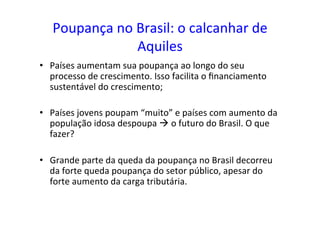 Poupança	
  no	
  Brasil:	
  o	
  calcanhar	
  de	
  
Aquiles	
  	
  
•  Países	
  aumentam	
  sua	
  poupança	
  ao	
  longo	
  do	
  seu	
  
processo	
  de	
  crescimento.	
  Isso	
  facilita	
  o	
  ﬁnanciamento	
  
sustentável	
  do	
  crescimento;	
  
•  Países	
  jovens	
  poupam	
  “muito”	
  e	
  países	
  com	
  aumento	
  da	
  
população	
  idosa	
  despoupa	
  à	
  o	
  futuro	
  do	
  Brasil.	
  O	
  que	
  
fazer?	
  
•  Grande	
  parte	
  da	
  queda	
  da	
  poupança	
  no	
  Brasil	
  decorreu	
  
da	
  forte	
  queda	
  poupança	
  do	
  setor	
  público,	
  apesar	
  do	
  
forte	
  aumento	
  da	
  carga	
  tributária.	
  	
  
 