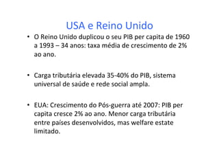 USA	
  e	
  Reino	
  Unido	
  
•  O	
  Reino	
  Unido	
  duplicou	
  o	
  seu	
  PIB	
  per	
  capita	
  de	
  1960	
  
a	
  1993	
  –	
  34	
  anos:	
  taxa	
  média	
  de	
  crescimento	
  de	
  2%	
  
ao	
  ano.	
  
•  Carga	
  tributária	
  elevada	
  35-­‐40%	
  do	
  PIB,	
  sistema	
  
universal	
  de	
  saúde	
  e	
  rede	
  social	
  ampla.	
  
•  EUA:	
  Crescimento	
  do	
  Pós-­‐guerra	
  até	
  2007:	
  PIB	
  per	
  
capita	
  cresce	
  2%	
  ao	
  ano.	
  Menor	
  carga	
  tributária	
  
entre	
  países	
  desenvolvidos,	
  mas	
  welfare	
  estate	
  
limitado.	
  	
  
 