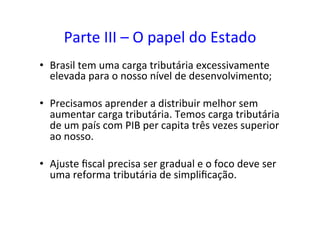 Parte	
  III	
  –	
  O	
  papel	
  do	
  Estado	
  
•  Brasil	
  tem	
  uma	
  carga	
  tributária	
  excessivamente	
  
elevada	
  para	
  o	
  nosso	
  nível	
  de	
  desenvolvimento;	
  	
  
•  Precisamos	
  aprender	
  a	
  distribuir	
  melhor	
  sem	
  
aumentar	
  carga	
  tributária.	
  Temos	
  carga	
  tributária	
  
de	
  um	
  país	
  com	
  PIB	
  per	
  capita	
  três	
  vezes	
  superior	
  
ao	
  nosso.	
  	
  
•  Ajuste	
  ﬁscal	
  precisa	
  ser	
  gradual	
  e	
  o	
  foco	
  deve	
  ser	
  
uma	
  reforma	
  tributária	
  de	
  simpliﬁcação.	
  	
  
 