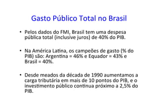 Gasto	
  Público	
  Total	
  no	
  Brasil	
  
•  Pelos	
  dados	
  do	
  FMI,	
  Brasil	
  tem	
  uma	
  despesa	
  
pública	
  total	
  (inclusive	
  juros)	
  de	
  40%	
  do	
  PIB.	
  	
  
•  Na	
  América	
  La=na,	
  os	
  campeões	
  de	
  gasto	
  (%	
  do	
  
PIB)	
  são:	
  Argen=na	
  =	
  46%	
  e	
  Equador	
  =	
  43%	
  e	
  
Brasil	
  =	
  40%.	
  	
  
•  Desde	
  meados	
  da	
  década	
  de	
  1990	
  aumentamos	
  a	
  
carga	
  tributária	
  em	
  mais	
  de	
  10	
  pontos	
  do	
  PIB,	
  e	
  o	
  
inves=mento	
  público	
  con=nua	
  próximo	
  a	
  2,5%	
  do	
  
PIB.	
  	
  
 