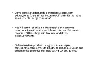•  Como	
  conciliar	
  a	
  demanda	
  por	
  maiores	
  gastos	
  com	
  
educação,	
  saúde	
  e	
  infraestrutura	
  e	
  polí=ca	
  industrial	
  a=va	
  
sem	
  aumentar	
  carga	
  tributária?	
  	
  
•  Não	
  há	
  como	
  ser	
  a=vo	
  na	
  área	
  social,	
  dar	
  incen=vos	
  
setoriais	
  e	
  inves=r	
  muito	
  em	
  infraestrutura	
  –	
  não	
  temos	
  
recursos.	
  O	
  Brasil	
  hoje	
  não	
  tem	
  um	
  modelo	
  de	
  
desenvolvimento.	
  	
  
•  O	
  desaﬁo	
  não	
  é	
  produzir	
  milagres	
  mas	
  conseguir	
  
crescimento	
  consistente	
  do	
  PIB	
  de,	
  no	
  mínimo,	
  3,5%	
  ao	
  ano	
  
ao	
  longo	
  das	
  próximas	
  três	
  décadas	
  =	
  EUA	
  pós-­‐guerra.	
  	
  	
  
 