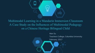 Multimodal Learning in a Mandarin Immersion Classroom
A Case Study on the Influences of Multimodal Pedagogy
on a Chinese Heritage Bilingual Child
Man Su
Teachers College, Columbia University
February, 2017
 