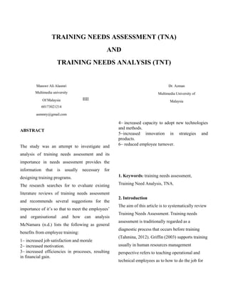 TRAINING NEEDS ASSESSMENT (TNA)
AND
TRAINING NEEDS ANALYSIS (TNT)

Manswr Ali Alasmri

Dr. Azman

Multimedia university

Multimedia University of

IIII

Of Malaysia

Malaysia

60173021214
asmmry@gmail.com

ABSTRACT

The study was an attempt to investigate and

increased capacity to adopt new technologies
and methods.
increased innovation in strategies and
products.
reduced employee turnover.

analysis of training needs assessment and its
importance in needs assessment provides the
information

that

is

usually

necessary

for

designing training programs.

1. Keywords: training needs assessment,

The research searches for to evaluate existing

Training Need Analysis, TNA.

literature reviews of training needs assessment
and recommends several suggestions for the
importance of it’s so that to meet the employees’
and organisational .and how can analysis
McNamara (n.d.) lists the following as general
benefits from employee training:
increased job satisfaction and morale
increased motivation.
increased efficiencies in processes, resulting
in financial gain.

2. Introduction
The aim of this article is to systematically review
Training Needs Assessment. Training needs
assessment is traditionally regarded as a
diagnostic process that occurs before training
(Tahmina, 2012). Griffin (2003) supports training
usually in human resources management
perspective refers to teaching operational and
technical employees as to how to do the job for

 