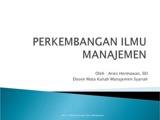 Oleh : Aries Hermawan, SEI
         Dosen Mata Kuliah Manajemen Syariah




Pert 2: Perkembangan Ilmu Manajemen
 