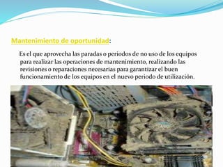 Mantenimiento de oportunidad:
Es el que aprovecha las paradas o periodos de no uso de los equipos
para realizar las operaciones de mantenimiento, realizando las
revisiones o reparaciones necesarias para garantizar el buen
funcionamiento de los equipos en el nuevo periodo de utilización.
 