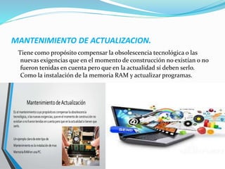 MANTENIMIENTO DE ACTUALIZACION.
Tiene como propósito compensar la obsolescencia tecnológica o las
nuevas exigencias que en el momento de construcción no existían o no
fueron tenidas en cuenta pero que en la actualidad sí deben serlo.
Como la instalación de la memoria RAM y actualizar programas.
 