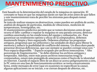 MANTENIMIENTO PREDICTIVO.
Está basado en la determinación del estado de la máquina en operación. El
concepto se basa en que las máquinas darán un tipo de aviso antes de que fallen
y este mantenimiento trata de percibir los síntomas para después tomar
acciones.
Se trata de realizar ensayos no destructivos, como pueden ser análisis de aceite,
análisis de desgaste de partículas, medida de vibraciones, medición de
temperaturas, termógrafías, etc.
El mantenimiento predictivo permite que se tomen decisiones antes de que
ocurra el fallo: cambiar o reparar la maquina en una parada cercana, detectar
cambios anormales en las condiciones del equipo y subsanarlos, etc. Para
garantizar un rendimiento optimo y eficaz de la computadora, debemos
mantenerla limpia y bien organizada. Debemos eliminar los programas
antiguos, programas que no utilicemos y las unidades de disco para liberar la
memoria y reducir la posibilidad de conflicto del sistema. Un disco duro puede
presentar diversas deficiencias, que casi siempre se pueden corregir estas son: *
Poco espacio disponible. * Espacio ocupado por archivos innecesarios. * Alto
porcentaje de fragmentación. * Se debe eliminar los archivos antiguos y
temporales. Además, entre más pocos archivos innecesarios tenga la
computadora, estará más protegida de amenazas como el hurto de la identidad
en Internet. Cuando el espacio libre de un disco se acerca peligrosamente a cero,
la PC entra en una fase de funcionamiento errático: se torna excesivamente
lenta, emite mensajes de error (que en ocasiones no especifican la causa),
algunas aplicaciones no se inician, o se cierran después de abiertas, etc.
 