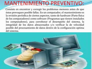 MANTENIMIENTO PREVENTIVO:
Consiste en encontrar y corregir los problemas menores antes de que
éstos provoquen posible fallas. En un computador, el mantenimiento es
la revisión periódica de ciertos aspectos, tanto de hardware (Parte física
de los computadores) como software (Programas que tienen instalados
los computadores), para corroborar el desempeño del sistema, la
integridad de los datos almacenados y/o verificar la de velocidad
posible del procesamiento de datos dentro de la configuración optima
del sistema.
 