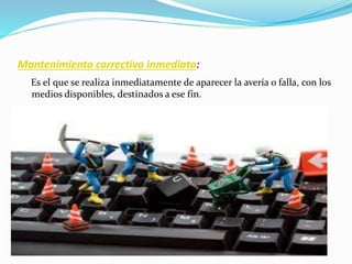 Mantenimiento correctivo inmediato:
Es el que se realiza inmediatamente de aparecer la avería o falla, con los
medios disponibles, destinados a ese fin.
 