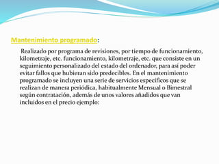 Mantenimiento programado:
Realizado por programa de revisiones, por tiempo de funcionamiento,
kilometraje, etc. funcionamiento, kilometraje, etc. que consiste en un
seguimiento personalizado del estado del ordenador, para así poder
evitar fallos que hubieran sido predecibles. En el mantenimiento
programado se incluyen una serie de servicios específicos que se
realizan de manera periódica, habitualmente Mensual o Bimestral
según contratación, además de unos valores añadidos que van
incluidos en el precio ejemplo:
 