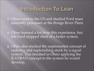  Ohno went to the US and studied Ford mass
assembly processes at the Rouge River Plant.
 Ohno learned a lot from this ex...