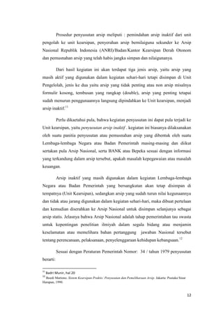 Prosedur penyusutan arsip meliputi : pemindahan arsip inaktif dari unit
pengolah ke unit kearsipan, penyerahan arsip bernilaiguna sekunder ke Arsip
Nasional Republik Indonesia (ANRI)/Badan/Kantor Kearsipan Derah Otonom
dan pemusnahan arsip yang telah habis jangka simpan dan nilaigunanya.

           Dari hasil kegiatan ini akan terdapat tiga jenis arsip, yaitu arsip yang
masih aktif yang digunakan dalam kegiatan sehari-hari tetapi disimpan di Unit
Pengelolah, jenis ke dua yaitu arsip yang tidak penting atau non arsip misalnya
formulir kosong, tembusan yang rangkap (double), arsip yang penting tetapai
sudah menurun penggunaannya langsung dipindahkan ke Unit kearsipan, menjadi
arsip inaktif.11

           Perlu dikaetahui pula, bahwa kegiatan penyusutan ini dapat pula terjadi ke
Unit kearsipan, yaitu penyusutan arsip inaktif . kegiatan ini biasanya dilaksanakan
oleh suatu panitia penyusutan atau pemusnahan arsip yang dibentuk oleh suatu
Lembaga-lembaga Negara atau Badan Pemerintah masing-masing dan diikut
sertakan pula Arsip Nasional, serta BANK atau Bepeka sesuai dengan informasi
yang terkandung dalam arsip tersebut, apakah masalah kepegawaian atau masalah
keuangan.

           Arsip inaktif yang masih digunakan dalam kegiatan Lembaga-lembaga
Negara atau Badan Pemerintah yang bersangkutan akan tetap disimpan di
tempatnya (Unit Kearsipan), sedangkan arsip yang sudah turun nilai kegunaannya
dan tidak atau jarang digunakan dalam kegiatan sehari-hari, maka dibuat pertelaan
dan kemudian diserahkan ke Arsip Nasional untuk disimpan selanjunya sebagai
arsip statis. Jelasnya bahwa Arsip Nasional adalah tahap pemerintahan tau swasta
untuk kepentingan penelitian ilmiyah dalam segala bidang atau menjamin
keselamatan atau memelihara bahan pertanggung                       jawaban Nasional tersebut
tentang perencanaan, pelaksanaan, penyelenggaraan kehidupan kebangsaan.12

           Sesuai dengan Peraturan Pemerintah Nomor: 34 / tahun 1979 penyusutan
berarti:

11
     Badri Munir, hal 20
12
  Boedi Martono. Sistem Kearsipan Praktis: Penyusutan dan Pemeliharaan Arsip. Jakarta: Pustaka Sinar
Harapan, 1990.


                                                                                                       12
 