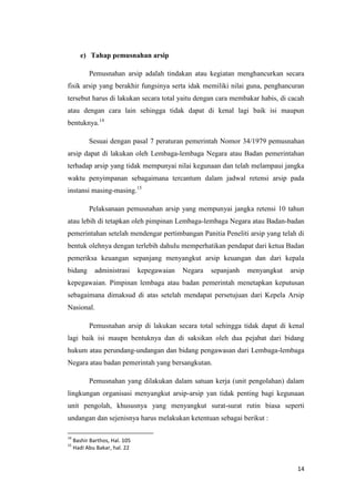 e) Tahap pemusnahan arsip

           Pemusnahan arsip adalah tindakan atau kegiatan menghancurkan secara
fisik arsip yang berakhir fungsinya serta idak memiliki nilai guna, penghancuran
tersebut harus di lakukan secara total yaitu dengan cara membakar habis, di cacah
atau dengan cara lain sehingga tidak dapat di kenal lagi baik isi maupun
bentuknya.14

           Sesuai dengan pasal 7 peraturan pemerintah Nomor 34/1979 pemusnahan
arsip dapat di lakukan oleh Lembaga-lembaga Negara atau Badan pemerintahan
terhadap arsip yang tidak mempunyai nilai kegunaan dan telah melampaui jangka
waktu penyimpanan sebagaimana tercantum dalam jadwal retensi arsip pada
instansi masing-masing.15

           Pelaksanaan pemusnahan arsip yang mempunyai jangka retensi 10 tahun
atau lebih di tetapkan oleh pimpinan Lembaga-lembaga Negara atau Badan-badan
pemerintahan setelah mendengar pertimbangan Panitia Peneliti arsip yang telah di
bentuk olehnya dengan terlebih dahulu memperhatikan pendapat dari ketua Badan
pemeriksa keuangan sepanjang menyangkut arsip keuangan dan dari kepala
bidang        administrasi      kepegawaian   Negara   sepanjanh   menyangkut   arsip
kepegawaian. Pimpinan lembaga atau badan pemerintah menetapkan keputusan
sebagaimana dimaksud di atas setelah mendapat persetujuan dari Kepela Arsip
Nasional.

           Pemusnahan arsip di lakukan secara total sehingga tidak dapat di kenal
lagi baik isi maupn bentuknya dan di saksikan oleh dua pejabat dari bidang
hukum atau perundang-undangan dan bidang pengawasan dari Lembaga-lembaga
Negara atau badan pemerintah yang bersangkutan.

           Pemusnahan yang dilakukan dalam satuan kerja (unit pengolahan) dalam
lingkungan organisasi menyangkut arsip-arsip yan tidak penting bagi kegunaan
unit pengolah, khususnya yang menyangkut surat-surat rutin biasa seperti
undangan dan sejenisnya harus melakukan ketentuan sebagai berikut :

14
     Bashir Barthos, Hal. 105
15
     Hadi Abu Bakar, hal. 22


                                                                                  14
 