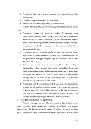 1. Pemusnahan dilaksanakan dengan membuat daftar arsip-arsip yang akan
          dimusnahkan.
    2. Diketahui oleh pejabat-pejabat yang berwenang.
    3. Pemusnahan dilakukan dengan berita acara pemusnahan.
          Menurut Basuki (2003), ada empat metode pemusnahan dokumen inaktif,
yaitu :
    a. Pencacahan, metode ini lazim di gunakan di Indonesia untuk
          memusnahkan dokumen dalam bentuk kertas dengan menggunakan alat
          pencacah yang di namakan shredden. Alat ini menggunakan berbagai
          metode untuk memotong, menarik, dan merobek kertas menjadi potongan-
          potongan di mana hasil potongannya akan bervariasi mulai dari 0,8 cm
          sampai dengan 2.5 cm.
    b. Pembakaran, metode ini sangat popular di masa lalu karena di anggap
          paling aman, walaupun terkadang dokumen yang dibakar terlempar dari
          api pembakaran sehingga mungkin saja ada dokumen rahasia dapat
          diketahui oleh pesaing.
    c. Pemusnahan kimiawi, metode ini memusnahkan dokumen dengan
          menggunakan bahan kimiawi yang dapat melunakkan kertas dan
          melenyapkan tulisan. Bahan kimiawi yang digunakan ada beberapa jenis,
          tergantung pada volume dan jenis dokumen yang akan dimusnahkan
          walaupu metode ini lebih efisien dibandingkan metode pencacahan,
          namun tidak dapat dilakukan sewaktu-waktu.
    d. Pembuburan, metode ini merupakan metode yang ekonomis, aman, bersih,
          nyaman, dan tak terulang, walaupun kurang begitu popular di Indonesia.
          Dokumen yang akan dimusnahkan, dimasukkan ke bak penampungan
          yang diisi air, kemudian dicacah dan dialirkan melalui saringan. Besar
          kecilnya saringan tergantung pada tuntutan keamanan dokumen.
f) Tahap penyimpanan dan penjagaan arsip
          Ada tiga sistem penyimpanan dokumen yang dapat dipertimbangkan oleh
suatu organisasi yaitu penyimpanan terpusat (sentralisasi), penyimpanan
desentralisasi, dan komnbinasi kedua system. Pemilihan sistemtersenut harus
mempertimbangkan faktor jumlah dan status kantor yang harus dilayani oleh jasa



                                                                             15
 