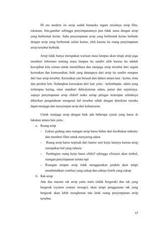 Di era modern ini arsip sudah beraneka ragam misalnya arsip film,
rekaman, foto,gambar sehingga penyimpanannya pun tidak sama dengan arsip
yang berbentuk kertas. Suhu penyimpanan arsip yang berbentuk kertas berbeda
dengan arsip yang berbentuk selain kertas, oleh karena itu ruang penyimpanan
arsip tersebut berbeda.

       Arsip tidak hanya merupakan warisan masa lampau akan tetapi arsip juga
memberi informasi tentang masa lampau itu sendiri oleh karena itu adalah
kewajiban kita semua untuk memelihara dan menjaga arsip tersebut dari segala
kerusakan dan kemusnahan, baik yang datangnya dari arsip itu sendiri maupun
dari luar arsip tersebut. Kerusakan yan berasal dari dalam antara lain : kertas, tinta
dan perekat lem. Sedangkan kerusakan dari luar yaitu : kelembapan, udara yang
terlampau kering, sinar matahari debu,kotoran udara, jamur dan sejenisnya.
supaya penyimpanan arsip efektif maka setiap petugas kearsipan sebaiknya
diberikan pengetahuan mengenai hal tersebut sebab dengan demikian mereka
dapat menjaga dan menyimpan arsip dari kehancuran.

       Untuk menjaga arsip dengan baik ada beberapa syarat yang harus di
lakukan antara lain yaitu :
   a. Ruang arsip
       -   Lokasi gudang atau ruangan arsip harus bebas dari kesibukan industry
           dan memberi filter untuk menyaring udara
       -    Ruang arsip harus terpisah dari kantor unit kerja lainnya karena arsip
           merupakan hal yang rahasia
       -    Pembagian ruang kerja harus efektif sehingga efisiensi akan timbul,
           ruangan penyimpanan tertata rapi
       -   Ruangan simpan arsip tidak menggunakan jendela akan tetapi
           membutuhkan ventilasi yang cukup dan cahaya listrik yang cukup
   b. Rak arsip
       Ada dua macam rak arsip yaitu statis (tidak bergerak) dan rak yang
       bergerak (system contact storage), akan tetapi penggunaan rak yang
       bergerak akan lebih menghemat tata letak ruang penyimpanan arsip
       tersebut.



                                                                                   17
 