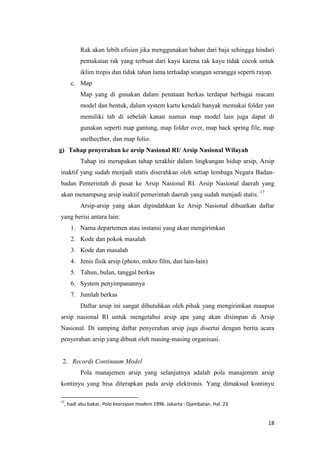 Rak akan lebih efisien jika menggunakan bahan dari baja sehingga hindari
        pemakaian rak yang terbuat dari kayu karena rak kayu tidak cocok untuk
        iklim tropis dan tidak tahan lama terhadap seangan serangga seperti rayap.
     c. Map
        Map yang di gunakan dalam penataan berkas terdapat berbagai macam
        model dan bentuk, dalam system kartu kendali banyak memakai folder yan
        memiliki tab di sebelah kanan namun map model lain juga dapat di
        gunakan seperti map gantung, map folder over, map back spring file, map
        snelhecther, dan map folio.
g) Tahap penyerahan ke arsip Nasional RI/ Arsip Nasional Wilayah
        Tahap ini merupakan tahap terakhir dalam lingkungan hidup arsip, Arsip
inaktif yang sudah menjadi statis diserahkan oleh setiap lembaga Negara Badan-
badan Pemerintah di pusat ke Arsip Nasional RI. Arsip Nasional daerah yang
akan menampung arsip inaktif pemerintah daerah yang sudah menjadi statis. 17
        Arsip-arsip yang akan dipindahkan ke Arsip Nasional dibuatkan daftar
yang berisi antara lain:
     1. Nama departemen atau instansi yang akan mengirimkan
     2. Kode dan pokok masalah
     3. Kode dan masalah
     4. Jenis fisik arsip (photo, mikro film, dan lain-lain)
     5. Tahun, bulan, tanggal berkas
     6. System penyimpanannya
     7. Jumlah berkas
        Daftar arsip ini sangat dibutuhkan oleh pihak yang mengirimkan maupun
arsip nasional RI untuk mengetahui arsip apa yang akan disimpan di Arsip
Nasional. Di samping daftar penyerahan arsip juga disertai dengan berita acara
penyerahan arsip yang dibuat oleh masing-masing organisasi.


 2. Records Continuum Model
        Pola manajemen arsip yang selanjutnya adalah pola manajemen arsip
kontinyu yang bisa diterapkan pada arsip elektronis. Yang dimaksud kontinyu

17
 , hadi abu bakar, Pola kearsipan modern 1996. Jakarta : Djambatan. Hal. 23


                                                                                18
 