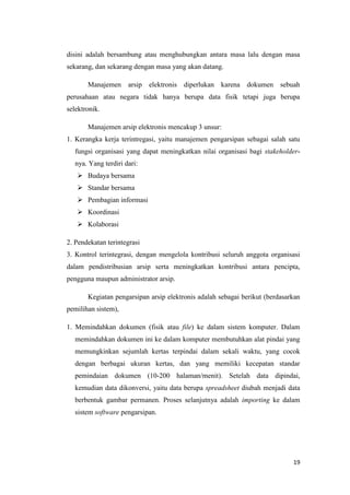 disini adalah bersambung atau menghubungkan antara masa lalu dengan masa
sekarang, dan sekarang dengan masa yang akan datang.

       Manajemen      arsip   elektronis   diperlukan karena dokumen sebuah
perusahaan atau negara tidak hanya berupa data fisik tetapi juga berupa
selektronik.

       Manajemen arsip elektronis mencakup 3 unsur:
1. Kerangka kerja terintregasi, yaitu manajemen pengarsipan sebagai salah satu
   fungsi organisasi yang dapat meningkatkan nilai organisasi bagi stakeholder-
   nya. Yang terdiri dari:
    Budaya bersama
    Standar bersama
    Pembagian informasi
    Koordinasi
    Kolaborasi

2. Pendekatan terintegrasi
3. Kontrol terintegrasi, dengan mengelola kontribusi seluruh anggota organisasi
dalam pendistribusian arsip serta meningkatkan kontribusi antara pencipta,
pengguna maupun administrator arsip.

       Kegiatan pengarsipan arsip elektronis adalah sebagai berikut (berdasarkan
pemilihan sistem),

1. Memindahkan dokumen (fisik atau file) ke dalam sistem komputer. Dalam
   memindahkan dokumen ini ke dalam komputer membutuhkan alat pindai yang
   memungkinkan sejumlah kertas terpindai dalam sekali waktu, yang cocok
   dengan berbagai ukuran kertas, dan yang memiliki kecepatan standar
   pemindaian dokumen (10-200 halaman/menit). Setelah data dipindai,
   kemudian data dikonversi, yaitu data berupa spreadsheet diubah menjadi data
   berbentuk gambar permanen. Proses selanjutnya adalah importing ke dalam
   sistem software pengarsipan.




                                                                             19
 