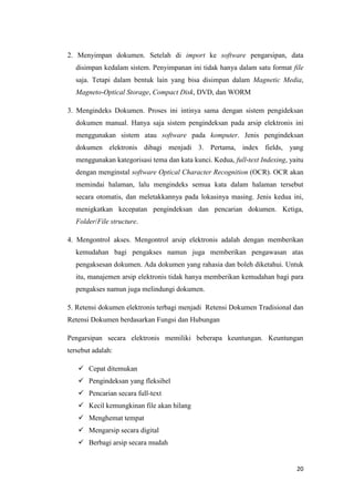 2. Menyimpan dokumen. Setelah di import ke software pengarsipan, data
  disimpan kedalam sistem. Penyimpanan ini tidak hanya dalam satu format file
  saja. Tetapi dalam bentuk lain yang bisa disimpan dalam Magnetic Media,
  Magneto-Optical Storage, Compact Disk, DVD, dan WORM

3. Mengindeks Dokumen. Proses ini intinya sama dengan sistem pengideksan
  dokumen manual. Hanya saja sistem pengindeksan pada arsip elektronis ini
  menggunakan sistem atau software pada komputer. Jenis pengindeksan
  dokumen elektronis dibagi menjadi 3. Pertama, index fields, yang
  menggunakan kategorisasi tema dan kata kunci. Kedua, full-text Indexing, yaitu
  dengan menginstal software Optical Character Recognition (OCR). OCR akan
  memindai halaman, lalu mengindeks semua kata dalam halaman tersebut
  secara otomatis, dan meletakkannya pada lokasinya masing. Jenis kedua ini,
  menigkatkan kecepatan pengindeksan dan pencarian dokumen. Ketiga,
  Folder/File structure.

4. Mengontrol akses. Mengontrol arsip elektronis adalah dengan memberikan
  kemudahan bagi pengakses namun juga memberikan pengawasan atas
  pengaksesan dokumen. Ada dokumen yang rahasia dan boleh diketahui. Untuk
  itu, manajemen arsip elektronis tidak hanya memberikan kemudahan bagi para
  pengakses namun juga melindungi dokumen.

5. Retensi dokumen elektronis terbagi menjadi Retensi Dokumen Tradisional dan
Retensi Dokumen berdasarkan Fungsi dan Hubungan

Pengarsipan secara elektronis memiliki beberapa keuntungan. Keuntungan
tersebut adalah:

    Cepat ditemukan
    Pengindeksan yang fleksibel
    Pencarian secara full-text
    Kecil kemungkinan file akan hilang
    Menghemat tempat
    Mengarsip secara digital
    Berbagi arsip secara mudah


                                                                             20
 
