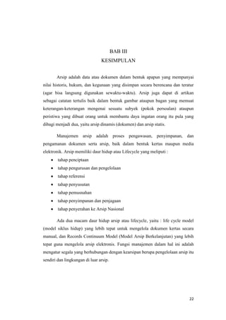 BAB III
                                KESIMPULAN


       Arsip adalah data atau dokumen dalam bentuk apapun yang mempunyai
nilai historis, hukum, dan kegunaan yang disimpan secara berencana dan teratur
(agar bisa langsung digunakan sewaktu-waktu). Arsip juga dapat di artikan
sebagai catatan tertulis baik dalam bentuk gambar ataupun bagan yang memuat
keterangan-keterangan mengenai sesuatu subyek (pokok persoalan) ataupun
peristiwa yang dibuat orang untuk membantu daya ingatan orang itu pula yang
dibagi menjadi dua, yaitu arsip dinamis (dokumen) dan arsip statis.

       Manajemen      arsip   adalah     proses   pengawasan, penyimpanan,   dan
pengamanan dokumen serta arsip, baik dalam bentuk kertas maupun media
elektronik. Arsip memiliki daur hidup atau Lifecycle yang meliputi :
        tahap penciptaan
        tahap pengurusan dan pengelolaan
        tahap referensi
        tahap penyusutan
        tahap pemusnahan
        tahap penyimpanan dan penjagaan
        tahap penyerahan ke Arsip Nasional

       Ada dua macam daur hidup arsip atau lifecycle, yaitu : life cycle model
(model siklus hidup) yang lebih tepat untuk mengelola dokumen kertas secara
manual, dan Records Continuum Model (Model Arsip Berkelanjutan) yang lebih
tepat guna mengelola arsip elektronis. Fungsi manajemen dalam hal ini adalah
mengatur segala yang berhubungan dengan kearsipan berupa pengelolaan arsip itu
sendiri dan lingkungan di luar arsip.




                                                                              22
 