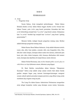 BAB II

                                      PEMBAHASAN
    A. Arsip
      1. Pengertian Arsip

                Secara bahasa, Arsip mengalami perkembangan.                   Dalam bahasa
       Belanda disebut archief, dalam bahasa Inggris disebut archive berasal dari
       bahasa Yunani, yaitu Arche yang berarti permulaan. Kemudian dari kata
       arche berkembang menjadi kata “ta archia” yang berarti catatan. Selanjutnya
       kata “ta archia” berubah lagi menjadi kata “archeon” yang berati “gedung
       pemerintahan”1.

                Menurut Istilah, terdapat banyak pengertian tentang arsip. Berikut
       adalah beberapa pengertian tentang arsip.

                Dalam Kamus Besar Bahasa Indonesia, Arsip adalah dokumen tertulis
       (surat, akta, dsb), lisan (pidato, ceramah, dsb), atau bergambar (foto, film,
       dsb) dari waktu lampau, disimpan dalam media tulis (kertas), elektronik (pita
       kaset, pita video, disket komputer, dsb), biasanya dikeluarkan oleh instansi
       resmi, disimpan dan dipelihara di tempat khusus untuk referensi.

                Dalam Oxford Dictionary, kata Archive berarti public record; place in
       which these are kept.(dokumen umum; dokumen yang dijaga).

                Dr. Basir Barthos menyebutkan dalam bukunya “Manajemen
       Kearsipan” bahwa arsip adalah setiap catatan tertulis baik dalam bentuk
       gambar ataupun bagan yang memuat keterangan-keterangan mengenai
       sesuatu subyek (pokok persoalan) ataupun peristiwa yang dibuat orang untuk
       membantu daya ingatan orang itu pula.

                The Liang Gie dalam Kamus Administrasi Perkantoran mengartikan
       arsip sebagai kumpulan warkat yang disimpan secara teratur, berencana,




1
    Hadi Abubakar, Pola Kearsipan Modern, Penerbit Djambatan, Djakarta, 1996., hlm. 8-9


                                                                                          3
 