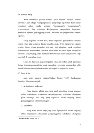 B. Peranan Arsip

           Arsip mempunyai peranan sebagai “pusat ingatan”, sebagai “sumber
informasi”, dan sebagai “alat pengawasan” yang sangat diperlukan dalam setiap
organisasi         dalam       rangka   kegiatan   “perencanaan”,    “penganalisaan”,
pengembangan,            dan    perumusan   kebijaksanaan,   pengambilan   keputusan,
pembuatan laporan, pertanggungjawaban, penilaian dan pengendalian setepat-
tepatnya.

           Setiap kegiatan tersebut, baik dalam organisasi pemerintahan maupun
swasta selalu ada kaitannya dengan masalah arsip. Arsip mempunyai peranan
penting dalam proses penyajian informasi bagi pimpinan untuk membuat
keputusan dan merumuskan kebijakan, oleh sebab itu untuk dapat menyajikan
informasi yang lengkap, cepat dan benar haruslah ada sistem dan prosedur kerja
yang baik di bidang kearsipan.

           Selain itu kearsipan juga merupakan salah satu bahan untuk penelitian
ilmiah. Usaha-usaha penelitian untuk mempelajari persoalan tertentu akan lebih
mudah bilamana bahan-bahan kearsipan terkumpul, tersimpan dan teratur.

    C. Jenis Arsip

           Jenis arsip menurut Undang-Undang Nomor 7/1971 berdasarkan
fungsinya dibedakan menjadi:

       1) Arsip dinamis (dokumen)

                 Arsip dinamis adalah arsip yang masih diperlukan secara langsung
        dalam perencanaan, pelaksanaan, penyelenggaraan, kehidupan kebangsaan
        pada umumnya atau arsip yang digunakan secara langsung dalam
        penyelenggaraan administrasi negara4.

       2) Arsip Statis

                 Arsip statis adalah arsip yang tidak dipergunakan secara langsung
        untuk perencanaan pelaksanaan, penyelenggaraan kehidupan kebangsaan

4
    Hadi Abu Bazkar. loc.Cit, hlm. 2


                                                                                   5
 