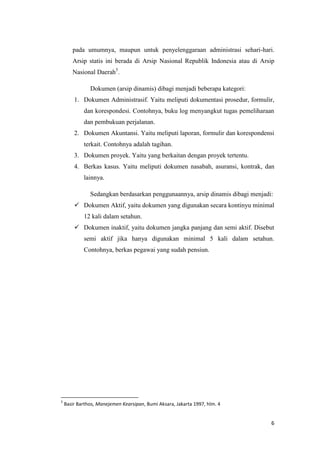 pada umumnya, maupun untuk penyelenggaraan administrasi sehari-hari.
       Arsip statis ini berada di Arsip Nasional Republik Indonesia atau di Arsip
       Nasional Daerah5.

               Dokumen (arsip dinamis) dibagi menjadi beberapa kategori:
        1. Dokumen Administrasif. Yaitu meliputi dokumentasi prosedur, formulir,
            dan korespondesi. Contohnya, buku log menyangkut tugas pemeliharaan
            dan pembukuan perjalanan.
        2. Dokumen Akuntansi. Yaitu meliputi laporan, formulir dan korespondensi
            terkait. Contohnya adalah tagihan.
        3. Dokumen proyek. Yaitu yang berkaitan dengan proyek tertentu.
        4. Berkas kasus. Yaitu meliputi dokumen nasabah, asuransi, kontrak, dan
            lainnya.

               Sedangkan berdasarkan penggunaannya, arsip dinamis dibagi menjadi:
         Dokumen Aktif, yaitu dokumen yang digunakan secara kontinyu minimal
            12 kali dalam setahun.
         Dokumen inaktif, yaitu dokumen jangka panjang dan semi aktif. Disebut
            semi aktif jika hanya digunakan minimal 5 kali dalam setahun.
            Contohnya, berkas pegawai yang sudah pensiun.




5
    Basir Barthos, Manejemen Kearsipan, Bumi Aksara, Jakarta 1997, hlm. 4


                                                                                6
 