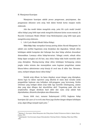 B. Manajemen Kearsipan

         Manajemen kearsipan adalah proses pengawasan, penyimpanan, dan
pengamanan dokumen serta arsip, baik dalam bentuk kertas maupun media
elektronik.
         Ada dua model dalam mengelola arsip, yaitu life cycle model (model
siklus hidup) yang lebih tepat untuk mengelola dokumen kertas secara manual, dn
Records Continuum Model (Model Arsip Berkelanjutan) yang lebih tepat guna
mengelola arsip elektronis.
    1. Life Cycle Model (Model Siklus Hidup)
         Siklus hidup Arsip merupakan konsep penting dalam Records Management. Ini
adalah cara melihat bagaimana arsip diciptakan dan digunakan. Sebuah siklus
kehidupan adalah kumpulan dari beberapa fase daur hidup sebelum disusutkan/
dimusnahkan. Lamanya siklus hidup bervariasi. Sebagai contoh, sebuah siklus
hidup dapat sesingkat nol (0) hari, atau siklus hidup tidak boleh memiliki akhir
yang ditetapkan. Masing-masing tahap siklus kehidupan berlangsung selama
jangka waktu tertentu dan menunjukkan suatu kegiatan pengelolaan catatan
khusus bahwa administrator arsip kinerja di awal atau di akhir fase. Bersama-
sama, meliputi tahapan durasi siklus hidup.6

        Setelah arsip dibuat, itu harus diajukan sesuai dengan yang ditetapkan,
skema logis ke dalam repositori yang dikelola di mana akan tersedia untuk
pengambilan keptusan atau kebijakan oleh pengguna yang berwenang. Ketika
informasi yang terdapat dalam arsip tidak lagi memiliki nilailangsung, catatan
data yang akan dihapus dari aksesibilitas aktif. Tergantung pada sifat dari
arsiptersebut, dengan demikian hasil akhir dari suatu arsip adalah baik
dipertahankan, ditransfer,diarsipkan atau dihancurkan.

         Secara lebih rinci, menurut Sedarmayanti (1992) lingkaran hidup
kearsipan (life span of records) atau biasa juga disebut dengan tahapan kehidupan
arsip, dapat dibagi menjadi tujuh yaitu :7




6
  Martono, E. Kearsipan: Rekod Manajemen dan Filing dalam Praktek Perkantoran Modern. Jakarta: Karya
Utama, 1991.
7
  Sedarmayanti. Tata Kearsipan dengan Memanfaatkan Teknologi Modern. Bandung: Ilham Jaya Offset,
1992.


                                                                                                       7
 