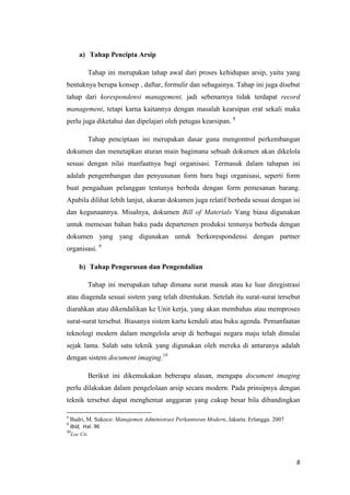 a) Tahap Pencipta Arsip

           Tahap ini merupakan tahap awal dari proses kehidupan arsip, yaitu yang
bentuknya berupa konsep , daftar, formulir dan sebagainya. Tahap ini juga disebut
tahap dari korespondensi management, jadi sebenarnya tidak terdapat record
management, tetapi karna kaitannya dengan masalah kearsipan erat sekali maka
perlu juga diketahui dan dipelajari oleh petugas kearsipan. 8

           Tahap penciptaan ini merupakan dasar guna mengontrol perkembangan
dokumen dan menetapkan aturan main bagimana sebuah dokumen akan dikelola
sesuai dengan nilai manfaatnya bagi organisasi. Termasuk dalam tahapan ini
adalah pengembangan dan penyusunan form baru bagi organisasi, seperti form
buat pengaduan pelanggan tentunya berbeda dengan form pemesanan barang.
Apabila dilihat lebih lanjut, ukuran dokumen juga relatif berbeda sesuai dengan isi
dan kegunaannya. Misalnya, dokumen Bill of Materials Yang biasa digunakan
untuk memesan bahan baku pada departemen produksi tentunya berbeda dengan
dokumen yang yang digunakan untuk berkorespondensi dengan partner
organisasi. 9

       b) Tahap Pengurusan dan Pengendalian

           Tahap ini merupakan tahap dimana surat masuk atau ke luar diregistrasi
atau diagenda sesuai sistem yang telah ditentukan. Setelah itu surat-surat tersebut
diarahkan atau dikendalikan ke Unit kerja, yang akan membahas atau memproses
surat-surat tersebut. Biasanya sistem kartu kendali atau buku agenda. Pemanfaatan
teknologi modern dalam mengelola arsip di berbagai negara maju telah dimulai
sejak lama. Salah satu teknik yang digunakan oleh mereka di antaranya adalah
dengan sistem document imaging.10

           Berikut ini dikemukakan beberapa alasan, mengapa document imaging
perlu dilakukan dalam pengelolaan arsip secara modern. Pada prinsipnya dengan
teknik tersebut dapat menghemat anggaran yang cukup besar bila dibandingkan

8
    Badri, M. Sukoco: Manajemen Administrasi Perkantoran Modern, Jakarta. Erlangga. 2007
9
    Ibid, Hal. 96
10
    Loc Cit.




                                                                                           8
 