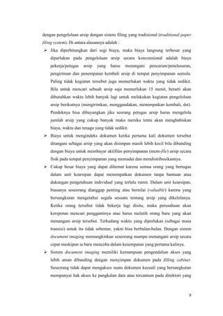 dengan pengelolaan arsip dengan sistem filing yang tradisional (traditional paper
filing system). Di antara alasannya adalah :
 Jika diperhitungkan dari segi biaya, maka biaya langsung terbesar yang
    diperlukan pada pengelolaan arsip secara konvensional adalah biaya
    pekerja/petugas    arsip   yang   harus    menangani   pencarian/penelusuran,
    pengiriman dan penempatan kembali arsip di tempat penyimpanan semula.
    Paling tidak kegiatan tersebut juga memerlukan waktu yang tidak sedikit.
    Bila untuk mencari sebuah arsip saja memerlukan 15 menit, berarti akan
    dibutuhkan waktu lebih banyak lagi untuk melakukan kegiatan pengelolaan
    arsip berikutnya (mengirimkan, menggandakan, menempatkan kembali, dst).
    Pendeknya bisa dibayangkan jika seorang petugas arsip harus mengelola
    jumlah arsip yang cukup banyak maka mereka tentu akan menghabiskan
    biaya, waktu dan tenaga yang tidak sedikit.
 Biaya untuk mengindeks dokumen ketika pertama kali dokumen tersebut
    ditangani sebagai arsip yang akan disimpan masih lebih kecil bila dibanding
    dengan biaya untuk membayar aktifitas penyimpanan (mem-file) arsip secara
    fisik pada tempat penyimpanan yang memadai dan mendistribusikannya.
 Cukup besar biaya yang dapat dihemat karena semua orang yang bertugas
    dalam unit kearsipan dapat menempatkan dokumen tanpa bantuan atau
    dukungan pengetahuan individual yang terlalu rumit. Dalam unit kearsipan,
    biasanya seseorang dianggap penting atau bernilai (valuable) karena yang
    bersangkutan mengetahui segala sesuatu tentang arsip yang dikelolanya.
    Ketika orang tersebut tidak bekerja lagi disitu, maka perusahaan akan
    kerepotan mencari penggantinya atau harus melatih orang baru yang akan
    menangani arsip tersebut. Terkadang waktu yang diperlukan (sebagai masa
    transisi) untuk itu tidak sebentar, yakni bisa berbulan-bulan. Dengan sistem
    document imaging memungkinkan seseorang mampu menangani arsip secara
    cepat meskipun ia baru mencoba dalam kesempatan yang pertama kalinya.
 Sistem document imaging memiliki kemampuan pengendalian akses yang
    lebih aman dibanding dengan menyimpan dokumen pada filling cabinet.
    Seseorang tidak dapat mengakses suatu dokumen kecuali yang bersangkutan
    mempunyai hak akses ke pangkalan data atau tercantum pada direktori yang



                                                                               9
 