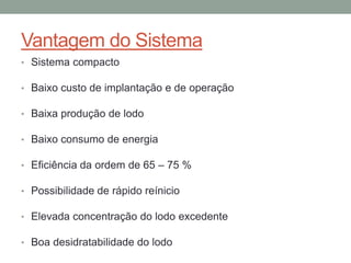 Vantagem do Sistema
• Sistema compacto
• Baixo custo de implantação e de operação
• Baixa produção de lodo
• Baixo consumo de energia
• Eficiência da ordem de 65 – 75 %
• Possibilidade de rápido reínicio
• Elevada concentração do lodo excedente
• Boa desidratabilidade do lodo
 
