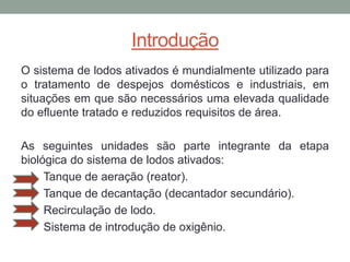 Introdução
O sistema de lodos ativados é mundialmente utilizado para
o tratamento de despejos domésticos e industriais, em
situações em que são necessários uma elevada qualidade
do efluente tratado e reduzidos requisitos de área.
As seguintes unidades são parte integrante da etapa
biológica do sistema de lodos ativados:
Tanque de aeração (reator).
Tanque de decantação (decantador secundário).
Recirculação de lodo.
Sistema de introdução de oxigênio.
 